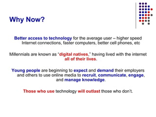 Why Now?Better access to technology for the average user – higher speed Internet connections, faster computers, better cell phones, etcMillennials are known as “digital natives,” having lived with the internet all of their lives.Young people are beginning to expect and demand their employers and others to use online media to recruit, communicate, engage, and manage knowledge.Those who use technology will outlast those who don’t.