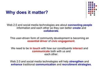 Why does it matter?Web 2.0 and social media technologies are about connecting people information and each other so they can better create and collaborate.  This user-driven form of community development is becoming an essential driver of civic engagement.We need to be in touch with how our constituents interact and communicate both with us and each other.Web 2.0 and social media technologies will help strengthen and enhance traditional communication and recruitment strategies.