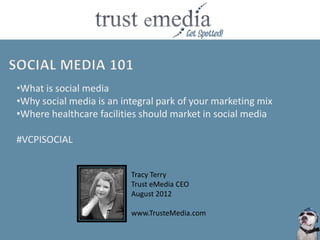 •What is social media
•Why social media is an integral park of your marketing mix
•Where healthcare facilities should market in social media

#VCPISOCIAL


                          Tracy Terry
                          Trust eMedia CEO
                          August 2012

                          www.TrusteMedia.com
 
