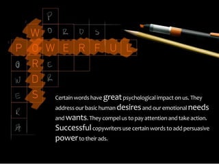 Certain words have great psychological impact on us. They
address our basic human desires and our emotional needs
and wants. They compel us to pay attention and take action.
Successful copywriters use certain words to add persuasive
power to their ads.
 
