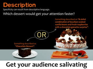 Description
Specificity can result from descriptive language.

Which dessert would get your attention faster?
                                                    Something described as “A sinful
                                                    combination of bourbon-soaked
                                                    vanilla beans and fresh raspberries
                                                    with a chocolate ganache surprise”.




           Something described as
            “Chocolate Dessert”.




  Get your audience salivating
 