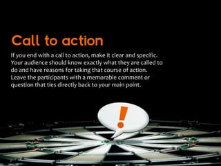Call to action
If you end with a call to action, make it clear and specific.
Your audience should know exactly what they are called to
do and have reasons for taking that course of action.
Leave the participants with a memorable comment or
question that ties directly back to your main point.
 