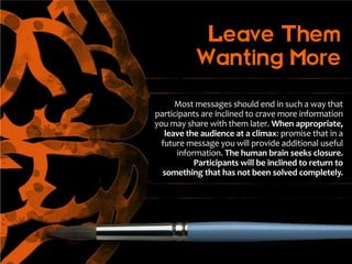 Leave Them
           Wanting More

      Most messages should end in such a way that
participants are inclined to crave more information
you may share with them later. When appropriate,
   leave the audience at a climax: promise that in a
  future message you will provide additional useful
      information. The human brain seeks closure.
           Participants will be inclined to return to
  something that has not been solved completely.
 