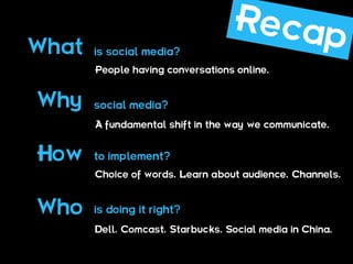 What   is social media?
       People having conversations online.


Why    social media?
       A fundamental shift in the way we communicate.


How    to implement?
       Choice of words. Learn about audience. Channels.



Who    is doing it right?
       Dell. Comcast. Starbucks. Social media in China.
 