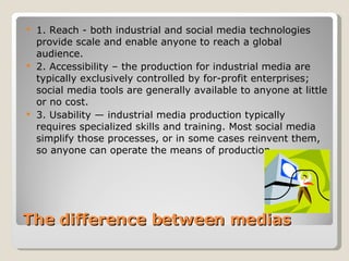 The difference between medias  1. Reach - both industrial and social media technologies provide scale and enable anyone to reach a global audience. 2. Accessibility – the production for industrial media are typically exclusively controlled by for-profit enterprises; social media tools are generally available to anyone at little or no cost. 3. Usability — industrial media production typically requires specialized skills and training. Most social media simplify those processes, or in some cases reinvent them, so anyone can operate the means of production 
