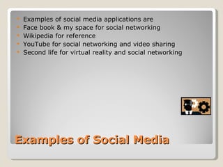 Examples of Social Media Examples of social media applications are  Face book & my space for social networking Wikipedia for reference  YouTube for social networking and video sharing Second life for virtual reality and social networking 