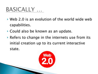Web 2.0 is an evolution of the world wide web capabilities. Could also be known as an update. Refers to change in the internets use from its initial creation up to its current interactive state.  