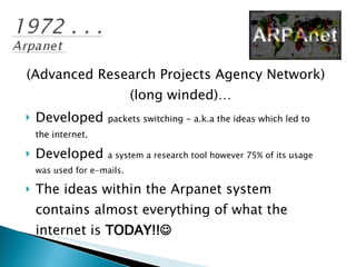 (Advanced Research Projects Agency Network) (long winded)… Developed  packets switching - a.k.a the ideas which led to the internet. Developed  a system a research tool however 75% of its usage was used for e-mails. The ideas within the Arpanet system contains almost everything of what the internet is  TODAY!!    
