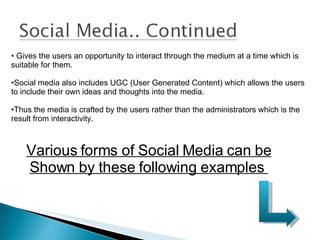 Gives the users an opportunity to interact through the medium at a time which is suitable for them. Social media also includes UGC (User Generated Content) which allows the users to include their own ideas and thoughts into the media. Thus the media is crafted by the users rather than the administrators which is the result from interactivity. Various forms of Social Media can be Shown by these following examples  
