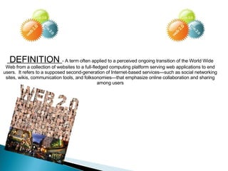 DEFINITION  - A term often applied to a perceived ongoing transition of the World Wide Web from a collection of websites to a full-fledged computing platform serving web applications to end users.  It refers to a supposed second-generation of Internet-based services—such as social networking sites, wikis, communication tools, and folksonomies—that emphasize online collaboration and sharing among users 
