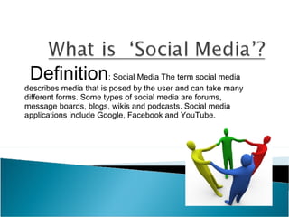 Definition : Social Media The term social media describes media that is posed by the user and can take many different forms. Some types of social media are forums, message boards, blogs, wikis and podcasts. Social media applications include Google, Facebook and YouTube. 