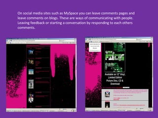 On social media sites such as MySpace you can leave comments pages and leave comments on blogs. These are ways of communicating with people. Leaving feedback or starting a conversation by responding to each others comments.  