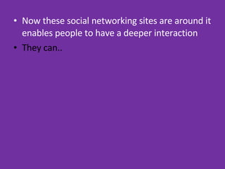 Now these social networking sites are around it enables people to have a deeper interaction They can.. 