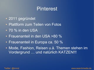 Pinterest
● 2011 gegründet
● Plattform zum Teilen von Fotos
● 70 % in den USA
● Frauenanteil in den USA >80 %
● Frauenanteil in Europa ca. 50 %
● Mode, Fashion, Reisen u.ä. Themen stehen im
Vordergrund … und natürlich KATZEN!!!
Twitter: @tmmd www.searchmedia.de
 