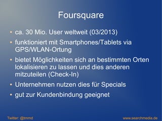 Foursquare
● ca. 30 Mio. User weltweit (03/2013)
● funktioniert mit Smartphones/Tablets via
GPS/WLAN-Ortung
● bietet Möglichkeiten sich an bestimmten Orten
lokalisieren zu lassen und dies anderen
mitzuteilen (Check-In)
● Unternehmen nutzen dies für Specials
● gut zur Kundenbindung geeignet
Twitter: @tmmd www.searchmedia.de
 