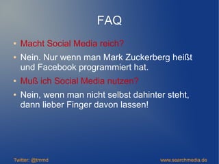 FAQ
● Macht Social Media reich?
● Nein. Nur wenn man Mark Zuckerberg heißt
und Facebook programmiert hat.
● Muß ich Social Media nutzen?
● Nein, wenn man nicht selbst dahinter steht,
dann lieber Finger davon lassen!
Twitter: @tmmd www.searchmedia.de
 