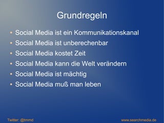 Grundregeln
● Social Media ist ein Kommunikationskanal
● Social Media ist unberechenbar
● Social Media kostet Zeit
● Social Media kann die Welt verändern
● Social Media ist mächtig
● Social Media muß man leben
Twitter: @tmmd www.searchmedia.de
 