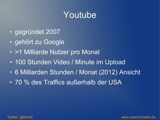 Youtube
● gegründet 2007
● gehört zu Google
● >1 Milliarde Nutzer pro Monat
● 100 Stunden Video / Minute im Upload
● 6 Milliarden Stunden / Monat (2012) Ansicht
● 70 % des Traffics außerhalb der USA
Twitter: @tmmd www.searchmedia.de
 