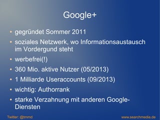 Google+
● gegründet Sommer 2011
● soziales Netzwerk, wo Informationsaustausch
im Vordergund steht
● werbefrei(!)
● 360 Mio. aktive Nutzer (05/2013)
● 1 Milliarde Useraccounts (09/2013)
● wichtig: Authorrank
● starke Verzahnung mit anderen Google-
Diensten
Twitter: @tmmd www.searchmedia.de
 