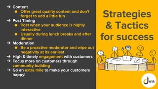 Strategies
& Tactics
for success
➔ Content
● Offer great quality content and don't
forget to add a little fun
➔ Post Timing
● Post when your audience is highly
interactive
● Usually during lunch breaks and after
dinner
➔ Moderation
● Be a proactive moderator and wipe out
negativity at its earliest
➔ High & timely engagement with customers
➔ Focus more on customers through
community building
➔ Go an extra mile to make your customers
happy!
 