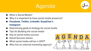 Agenda
● What is Social Media?
● Why it is important to have social media presence?
● Facebook, Twitter, LinkedIn, SnapChat &
Instagram
● Determining goals & strategy for social media
● Tips for Building the social media
● Key to social media success
● Social Success stories
● What social media will be in 2017?
● Why hire an external marketing agency?
 