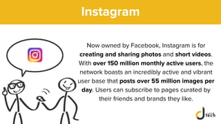Instagram
Now owned by Facebook, Instagram is for
creating and sharing photos and short videos.
With over 150 million monthly active users, the
network boasts an incredibly active and vibrant
user base that posts over 55 million images per
day. Users can subscribe to pages curated by
their friends and brands they like.
 