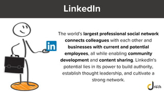 LinkedIn
The world's largest professional social network
connects colleagues with each other and
businesses with current and potential
employees, all while enabling community
development and content sharing. LinkedIn's
potential lies in its power to build authority,
establish thought leadership, and cultivate a
strong network.
 