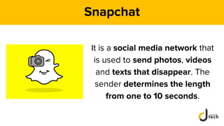 Snapchat
It is a social media network that
is used to send photos, videos
and texts that disappear. The
sender determines the length
from one to 10 seconds.
 