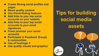 Tips for building
social media
assets
● Create Strong social profiles and
pages
● Share quality content
● Use friend-finding features
● Add links to your top social
accounts on your website
● Add links to your top social
accounts to your email
signatures
● Cross promote your social
accounts
● Participate in Facebook Groups
& communities
● Use of hashtags #
● Use quality visuals and graphics
 