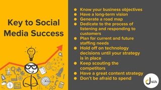 Key to Social
Media Success
● Know your business objectives
● Have a long-term vision
● Generate a road map
● Dedicate to the process of
listening and responding to
customers
● Plan for current and future
staffing needs
● Hold off on technology
decisions until your strategy
is in place
● Keep scouting the
competitors
● Have a great content strategy
● Don’t be afraid to spend
 