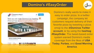 Domino's really wants to make it
easy to order pizza. In a twitter
campaign, the company let
customers request delivery of their
favorite pizza by tweeting a pizza
emoji to the @Dominos Twitter
account, or by using the hashtag
#EasyOrder. The tweet-based order
system earned Domino's media
coverage from the likes of USA
Today, Forbes, and Good Morning
America.
Domino's #EasyOrder
 