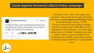 On Black Friday, when seemingly every
business in the world tried to sell consumers
something, Cards Against Humanity offered
to sell absolutely nothing - for $5.
The stunt received major media coverage,
and the company took in $71,145, which it
distributed to its employees. The move was
talked about on Twitter, Facebook and other
outlets, and it's a good example of how
companies can develop strong brand voices
and delight target audiences in unpredictable
ways
Cards Against Humanity's Black Friday campaign
 