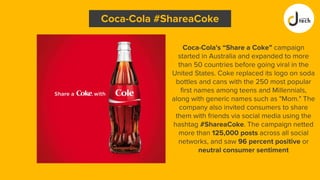 Coca-Cola's “Share a Coke” campaign
started in Australia and expanded to more
than 50 countries before going viral in the
United States. Coke replaced its logo on soda
bottles and cans with the 250 most popular
first names among teens and Millennials,
along with generic names such as "Mom." The
company also invited consumers to share
them with friends via social media using the
hashtag #ShareaCoke. The campaign netted
more than 125,000 posts across all social
networks, and saw 96 percent positive or
neutral consumer sentiment
Coca-Cola #ShareaCoke
 