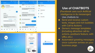 Use of CHATBOTS
(Facebook uses such Artificial
intelligence in its messenger)
Use chatbots to:
● Send and receive custom
texts, images and rich bubbles
with Call to Actions
● Generic message templates
(including attractive call-to-
actions, postback feature, with
URLs etc.)
● Automated greeting messages
once customer arrives on your
business page.
 