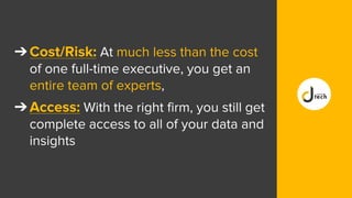 ➔Cost/Risk: At much less than the cost
of one full-time executive, you get an
entire team of experts,
➔Access: With the right firm, you still get
complete access to all of your data and
insights
 