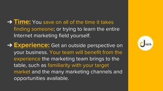 ➔ Time: You save on all of the time it takes
finding someone; or trying to learn the entire
Internet marketing field yourself.
➔ Experience: Get an outside perspective on
your business. Your team will benefit from the
experience the marketing team brings to the
table, such as familiarity with your target
market and the many marketing channels and
opportunities available.
 