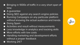 ● Bringing in 1000s of traffic in a very short span of
time
● A guarantee
● Doing SEO against any search engine policies
● Running Campaigns on any particular platform
without knowing the actual audience and trends
● Doing Spam
● Activities and result without measurements
● Less knowledge in analytics and tracking skills
● More efforts with low costs
● Handling marketing and development efforts
without a proper feedback
● Working 24/7
 
