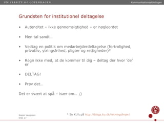 Grundsten for institutionel deltagelse Autencitet – ikke gennemsigtighed – er nøgleordet Men tal sandt… Vedtag en politik om medarbejderdeltagelse (fortrolighed, privatliv, ytringsfrihed, pligter og rettigheder)* Regn ikke med, at de kommer til dig – deltag der hvor ’de’ er DELTAG! Prøv det… Det er svært at spå – især om… ;) * Se KU’s på  http://blogs.ku.dk/retningslinjer / 
