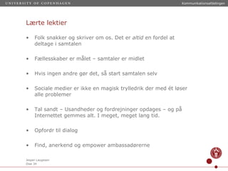 Lærte lektier Folk snakker og skriver om os. Det er  altid  en fordel at deltage i samtalen Fællesskaber er målet – samtaler er midlet Hvis ingen andre gør det, så start samtalen selv Sociale medier er ikke en magisk trylledrik der med ét løser alle problemer Tal sandt – Usandheder og fordrejninger opdages – og på Internettet gemmes alt. I meget, meget lang tid. Opfordr til dialog Find, anerkend og empower ambassadørerne 