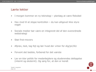 Lærte lektier I morgen kommer en ny teknologi – planlæg at være fleksibel Hav mod til at slippe kontrollen – du kan alligevel ikke styre noget Sociale medier bør være en integreret del af den overordnede webstrategi Støt first-movers Afprøv, test, tag fejl og lær hvad der virker for dig/jer/KU Forvent det bedste, forbered for det værste Lav en klar politik for medarbejdere og studerendes deltagelse (internt og eksternt). Og sørg for, at den er kendt 