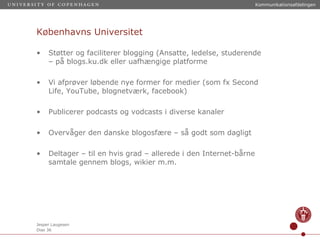 Københavns Universitet Støtter og faciliterer blogging (Ansatte, ledelse, studerende – på blogs.ku.dk eller uafhængige platforme Vi afprøver løbende nye former for medier (som fx Second Life, YouTube, blognetværk, facebook) Publicerer podcasts og vodcasts i diverse kanaler Overvåger den danske blogosfære – så godt som dagligt Deltager – til en hvis grad – allerede i den Internet-bårne samtale gennem blogs, wikier m.m. 