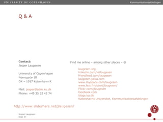 Q & A Contact: Jesper Laugesen University of Copenhagen Nørregade 10 DK – 1017 København K Mail:  [email_address] Phone: +45 35 32 42 74 Find me online – among other places – @ laugesen.org linkedin.com/in/laugesen   friendfeed.com/laugesen laugesen.jaiku.com www.myspace.com/laugesen www.last.fm/user/jlaugesen / Flickr.com/jlaugesen facebook.com   blogs.ku.dk Københavns Universitet, Kommunikationsafdelingen http://www.slideshare.net/jlaugesen / 