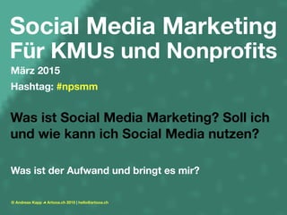 Social Media Marketing
Für KMUs und Nonproﬁts
März 2015
Hashtag: #npsmm
Was ist Social Media Marketing? Soll ich
und wie kann ich Social Media nutzen?
Was ist der Aufwand und bringt es mir?
© Andreas Kapp Artooa.ch 2015 | hello@artooa.ch
 