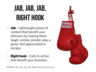 Jab, Jab, Jab,  
Right Hook
• Jab - Lightweight pieces of
content that beneﬁt your
followers by making them
laugh, snicker, ponder, play a
game, feel appreciated or
escape.
• Right hook - Calls to action
that beneﬁt your business.
SOURCE: Jab, Jab, Jab, Jab, Right Hook by Vaynerchuk
 