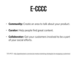 E-CCCC
• Community: Create an area to talk about your product.
• Curator: Help people ﬁnd great content.
• Collaborator: Get your customers involved to be a part
of your social eﬀorts.
SOURCE: http://geeklesstech.com/social-media-marketing-strategies-for-engaging-customers/
 