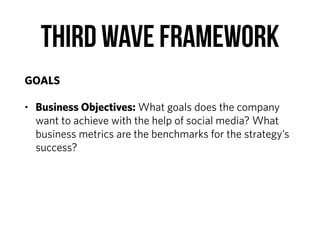 Third Wave Framework
GOALS
• Business Objectives: What goals does the company
want to achieve with the help of social media? What
business metrics are the benchmarks for the strategy’s
success?
 