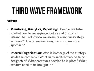 Third Wave Framework
SETUP
• Monitoring, Analytics, Reporting: How can we listen
to what people are saying about us and the topic
relevant to us? How do we measure what our strategy
achieves? How do we gain insight and improve our
approach?
• Internal Organization: Who is in charge of the strategy
inside the company? What roles and teams need to be
designated? What processes need to be in place? What
vendors need to be brought in?
 