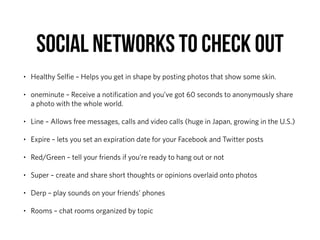 SOCIAL NETWORKS TO CHECK OUT
• Healthy Selﬁe – Helps you get in shape by posting photos that show some skin.
• oneminute – Receive a notiﬁcation and you’ve got 60 seconds to anonymously share
a photo with the whole world.
• Line – Allows free messages, calls and video calls (huge in Japan, growing in the U.S.)
• Expire – lets you set an expiration date for your Facebook and Twitter posts
• Red/Green – tell your friends if you’re ready to hang out or not
• Super – create and share short thoughts or opinions overlaid onto photos
• Derp – play sounds on your friends’ phones
• Rooms – chat rooms organized by topic
 