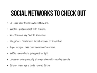 SOCIAL NETWORKS TO CHECK OUT
• Lo – ask your friends where they are.
• Waﬄe – picture chat with friends.
• Yo - You can say “Yo” to someone
• Slingshot - Facebook’s latest answer to Snapchat
• Sup - lets you take over someone’s camera
• WiGo - see who is going out tonight
• Unseen - anonymously share photos with nearby people
• Ethan - message a dude named Ethan
 