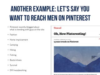 another example: Let’s say you
want to reach men on Pinterest
• Pinterest recently blogged about  
what is trending with guys on the site:
• Fashion
• Home improvement
• Camping
• Hiking
• Fishing
• Boots/shoes
• Survival
• DIY/woodworking
 